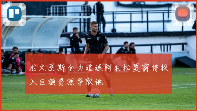 尤文图斯全力追逐阿利松夏窗将投入巨额资源争取他