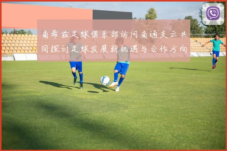 南希兹足球俱乐部访问南通支云共同探讨足球发展新机遇与合作方向