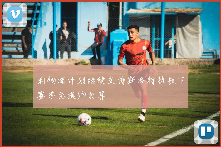 利物浦计划继续支持斯洛特执教下赛季无换帅打算