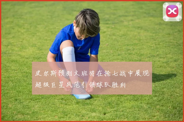 皮尔斯预测文班将在抢七战中展现超级巨星风范引领球队胜利