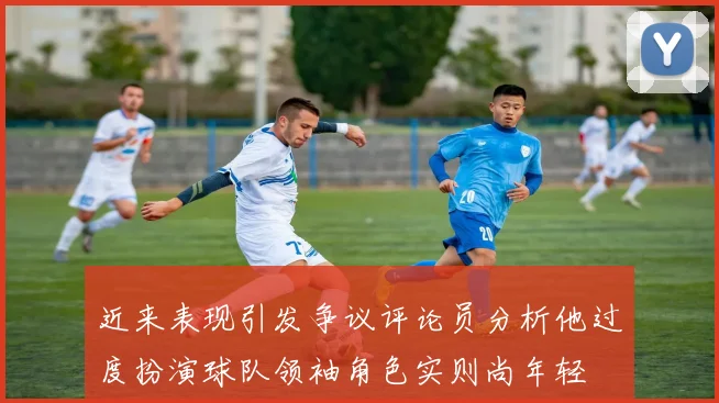 近来表现引发争议评论员分析他过度扮演球队领袖角色实则尚年轻