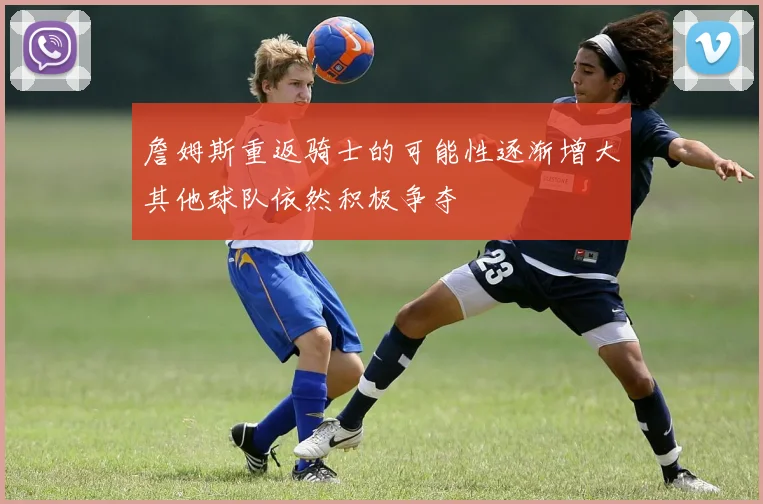 詹姆斯重返骑士的可能性逐渐增大其他球队依然积极争夺