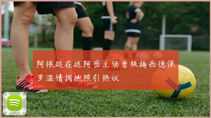 阿根廷在迈阿密主场晋级梅西德保罗温情拥抱照引热议
