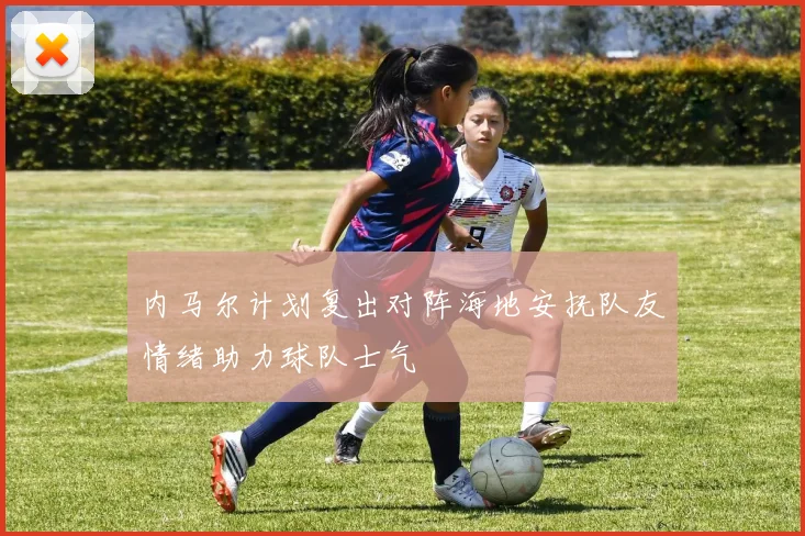 内马尔计划复出对阵海地安抚队友情绪助力球队士气