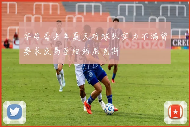 字母哥去年夏天对球队实力不满曾要求交易至纽约尼克斯