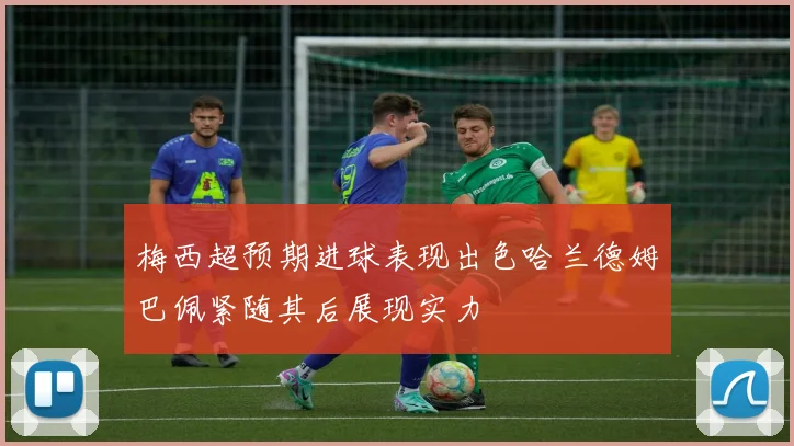 梅西超预期进球表现出色哈兰德姆巴佩紧随其后展现实力