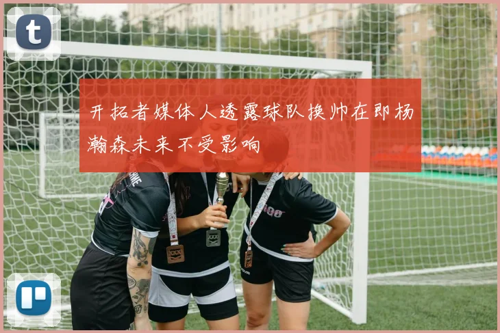 开拓者媒体人透露球队换帅在即杨瀚森未来不受影响