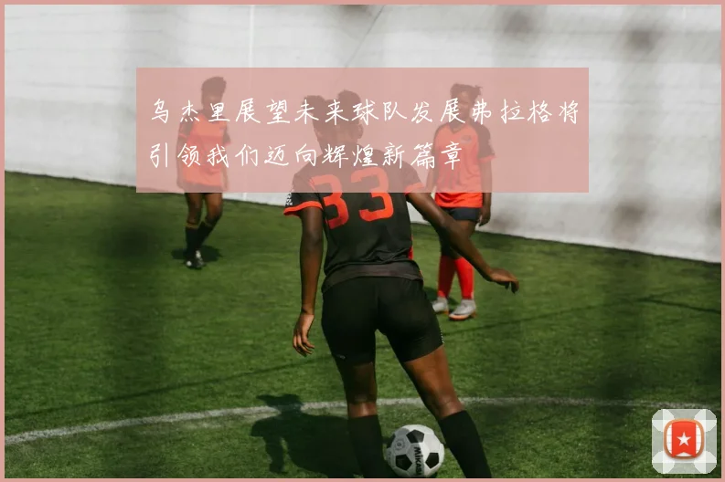 乌杰里展望未来球队发展弗拉格将引领我们迈向辉煌新篇章