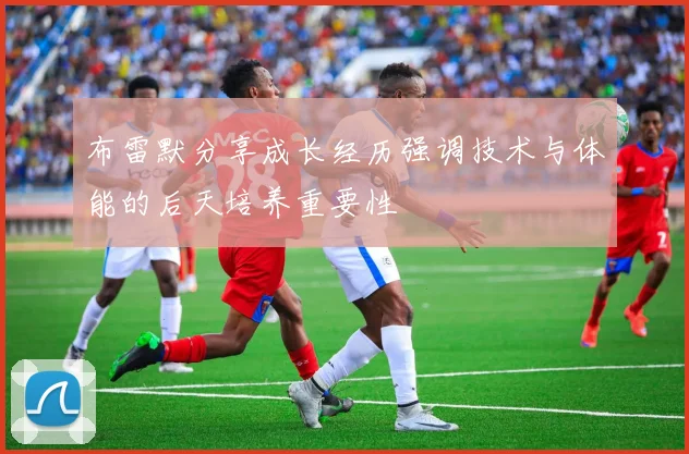 布雷默分享成长经历强调技术与体能的后天培养重要性